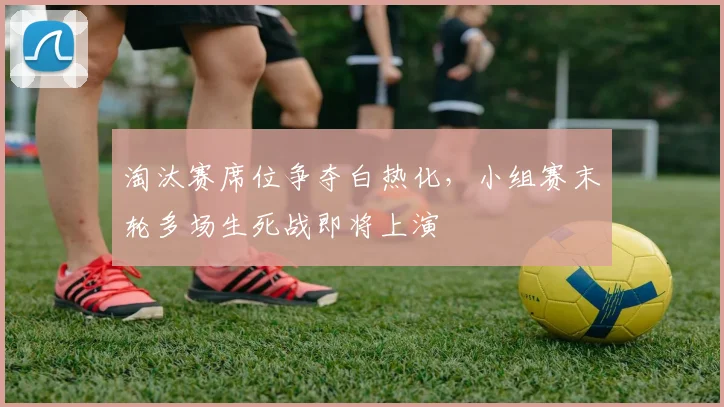 淘汰赛席位争夺白热化，小组赛末轮多场生死战即将上演