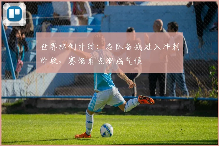 世界杯倒计时：各队备战进入冲刺阶段，赛场看点渐成气候