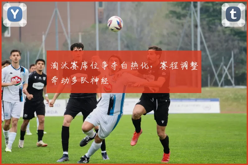 淘汰赛席位争夺白热化，赛程调整牵动多队神经