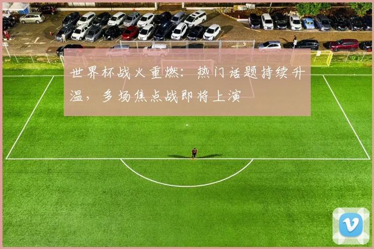 世界杯战火重燃：热门话题持续升温，多场焦点战即将上演